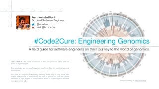 #Code2Cure: Engineering Genomics
: @mirkiani
A field guide for software engineers on their journey to the world of genomics.
Amirhossein Kiani
Sr. Lead Software Engineer
: amir@bina.com
Image courtesy of http://circos.ca
DISCLAIMER: The views expressed in this talk are mine alone and not
those of my employer.
Bina products are for use Research Use Only. Not for use in diagnostic
procedures.
Also, I’m a Computer Scientist by training and trying to help those with
similar background to learn about the field of genomics. Therefore there
has been a high degree of simplification done in explaining the scientific
concepts in this talk.
 