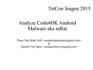 TetCon Saigon 2015
Phạm Trần Minh Triết <minhtrietphamtran@gmail.com>
&
Nguyễn Văn Ngôn <computerline1z@gmail.com>
Analyze Code4HK Android
Malware aka mRat
 