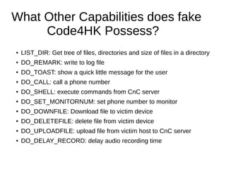 What Other Capabilities does fake
Code4HK Possess?
● LIST_DIR: Get tree of files, directories and size of files in a directory
● DO_REMARK: write to log file
● DO_TOAST: show a quick little message for the user
● DO_CALL: call a phone number
● DO_SHELL: execute commands from CnC server
● DO_SET_MONITORNUM: set phone number to monitor
● DO_DOWNFILE: Download file to victim device
● DO_DELETEFILE: delete file from victim device
● DO_UPLOADFILE: upload file from victim host to CnC server
● DO_DELAY_RECORD: delay audio recording time
 