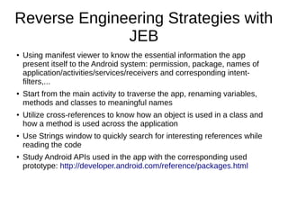 Reverse Engineering Strategies with
JEB
● Using manifest viewer to know the essential information the app
present itself to the Android system: permission, package, names of
application/activities/services/receivers and corresponding intent-
filters,...
● Start from the main activity to traverse the app, renaming variables,
methods and classes to meaningful names
● Utilize cross-references to know how an object is used in a class and
how a method is used across the application
● Use Strings window to quickly search for interesting references while
reading the code
● Study Android APIs used in the app with the corresponding used
prototype: http://developer.android.com/reference/packages.html
 