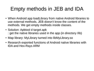 Empty methods in JEB and IDA
● When Android app loadLibrary from native Android libraries to
use external methods, JEB doesn't know the content of the
methods. We get empty methods inside classes.
● Solution: Apktool d target.apk
: get the native libraries used in the app (in directory /lib)
● Map library: MyLibrary turned into libMyLibrary.so
● Research exported functions of Android native libraries with
IDA and Hex-Rays ARM
 