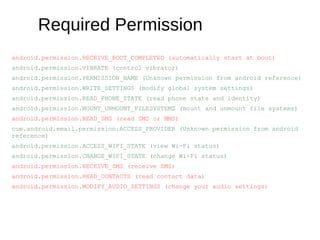 Required Permission
android.permission.RECEIVE_BOOT_COMPLETED (automatically start at boot)
android.permission.VIBRATE (control vibrator)
android.permission.PERMISSION_NAME (Unknown permission from android reference)
android.permission.WRITE_SETTINGS (modify global system settings)
android.permission.READ_PHONE_STATE (read phone state and identity)
android.permission.MOUNT_UNMOUNT_FILESYSTEMS (mount and unmount file systems)
android.permission.READ_SMS (read SMS or MMS)
com.android.email.permission.ACCESS_PROVIDER (Unknown permission from android
reference)
android.permission.ACCESS_WIFI_STATE (view Wi-Fi status)
android.permission.CHANGE_WIFI_STATE (change Wi-Fi status)
android.permission.RECEIVE_SMS (receive SMS)
android.permission.READ_CONTACTS (read contact data)
android.permission.MODIFY_AUDIO_SETTINGS (change your audio settings)
 