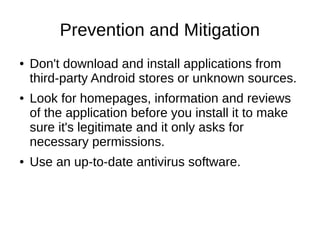 Prevention and Mitigation
● Don't download and install applications from
third-party Android stores or unknown sources.
● Look for homepages, information and reviews
of the application before you install it to make
sure it's legitimate and it only asks for
necessary permissions.
● Use an up-to-date antivirus software.
 