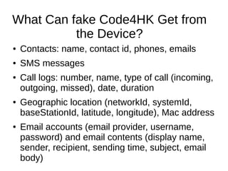 What Can fake Code4HK Get from
the Device?
● Contacts: name, contact id, phones, emails
● SMS messages
● Call logs: number, name, type of call (incoming,
outgoing, missed), date, duration
● Geographic location (networkId, systemId,
baseStationId, latitude, longitude), Mac address
● Email accounts (email provider, username,
password) and email contents (display name,
sender, recipient, sending time, subject, email
body)
 