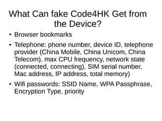 What Can fake Code4HK Get from
the Device?
● Browser bookmarks
● Telephone: phone number, device ID, telephone
provider (China Mobile, China Unicom, China
Telecom), max CPU frequency, network state
(connected, connecting), SIM serial number,
Mac address, IP address, total memory)
● Wifi passwords: SSID Name, WPA Passphrase,
Encryption Type, priority
 