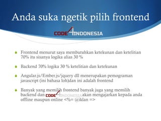 Anda suka ngetik pilih frontend
S  Frontend menurut saya membutuhkan ketekunan dan ketelitian
70% itu sisanya logika alias 30 %
S  Backend 70% logika 30 % ketelitian dan ketekunan
S  Angular.js/Ember.js/jquery dll menerupakan pemograman
javascript (ini bahasa loh)dan ini adalah frontend
S  Banyak yang memilih frontend banyak juga yang memilih
backend dan akan mengajarkan kepada anda
offline maupun online <%= @iklan =>
 