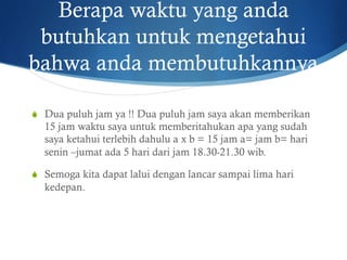 Berapa waktu yang anda
butuhkan untuk mengetahui
bahwa anda membutuhkannya
S  Dua puluh jam ya !! Dua puluh jam saya akan memberikan
15 jam waktu saya untuk memberitahukan apa yang sudah
saya ketahui terlebih dahulu a x b = 15 jam a= jam b= hari
senin –jumat ada 5 hari dari jam 18.30-21.30 wib.
S  Semoga kita dapat lalui dengan lancar sampai lima hari
kedepan.
 