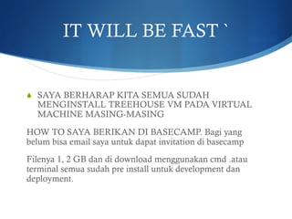 IT WILL BE FAST `
S  SAYA BERHARAP KITA SEMUA SUDAH
MENGINSTALL TREEHOUSE VM PADA VIRTUAL
MACHINE MASING-MASING
HOW TO SAYA BERIKAN DI BASECAMP. Bagi yang
belum bisa email saya untuk dapat invitation di basecamp
Filenya 1, 2 GB dan di download menggunakan cmd .atau
terminal semua sudah pre install untuk development dan
deployment.
 