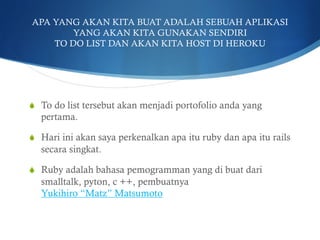 APA YANG AKAN KITA BUAT ADALAH SEBUAH APLIKASI
YANG AKAN KITA GUNAKAN SENDIRI
TO DO LIST DAN AKAN KITA HOST DI HEROKU
S  To do list tersebut akan menjadi portofolio anda yang
pertama.
S  Hari ini akan saya perkenalkan apa itu ruby dan apa itu rails
secara singkat.
S  Ruby adalah bahasa pemogramman yang di buat dari
smalltalk, pyton, c ++, pembuatnya
Yukihiro “Matz” Matsumoto
 