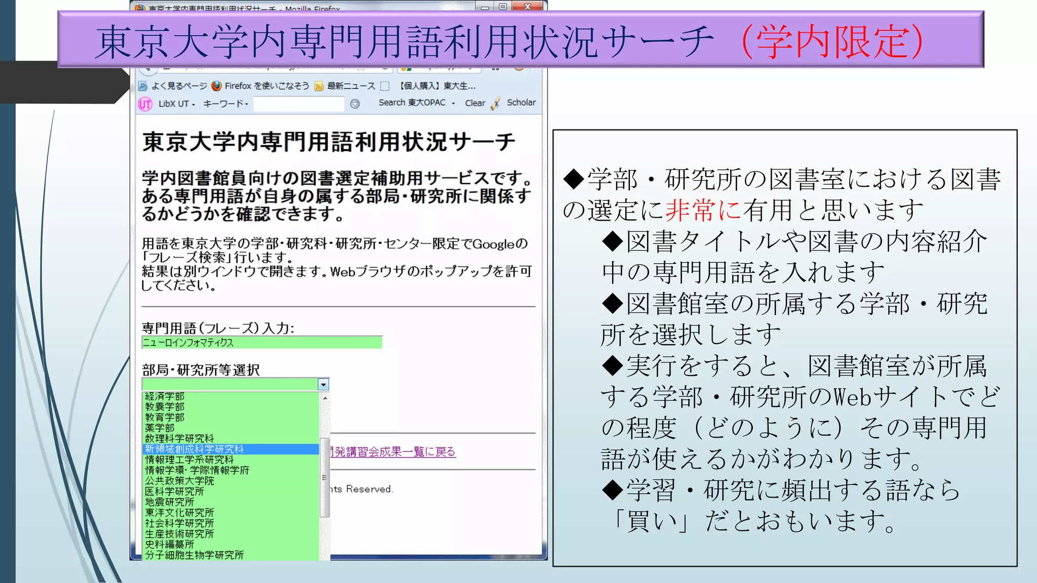 学部・研究所の図書室における図書
の選定に非常に有用と思います
図書タイトルや図書の内容紹介
中の専門用語を入れます
図書館室の所属する学部・研究
所を選択します
実行をすると、図書館室が所属
する学部・研究所のWebサイトでど
の程度（どのように）その専門用
語が使えるかがわかります。
学習・研究に頻出する語なら
「買い」だとおもいます。
東京大学内専門用語利用状況サーチ（学内限定）
 