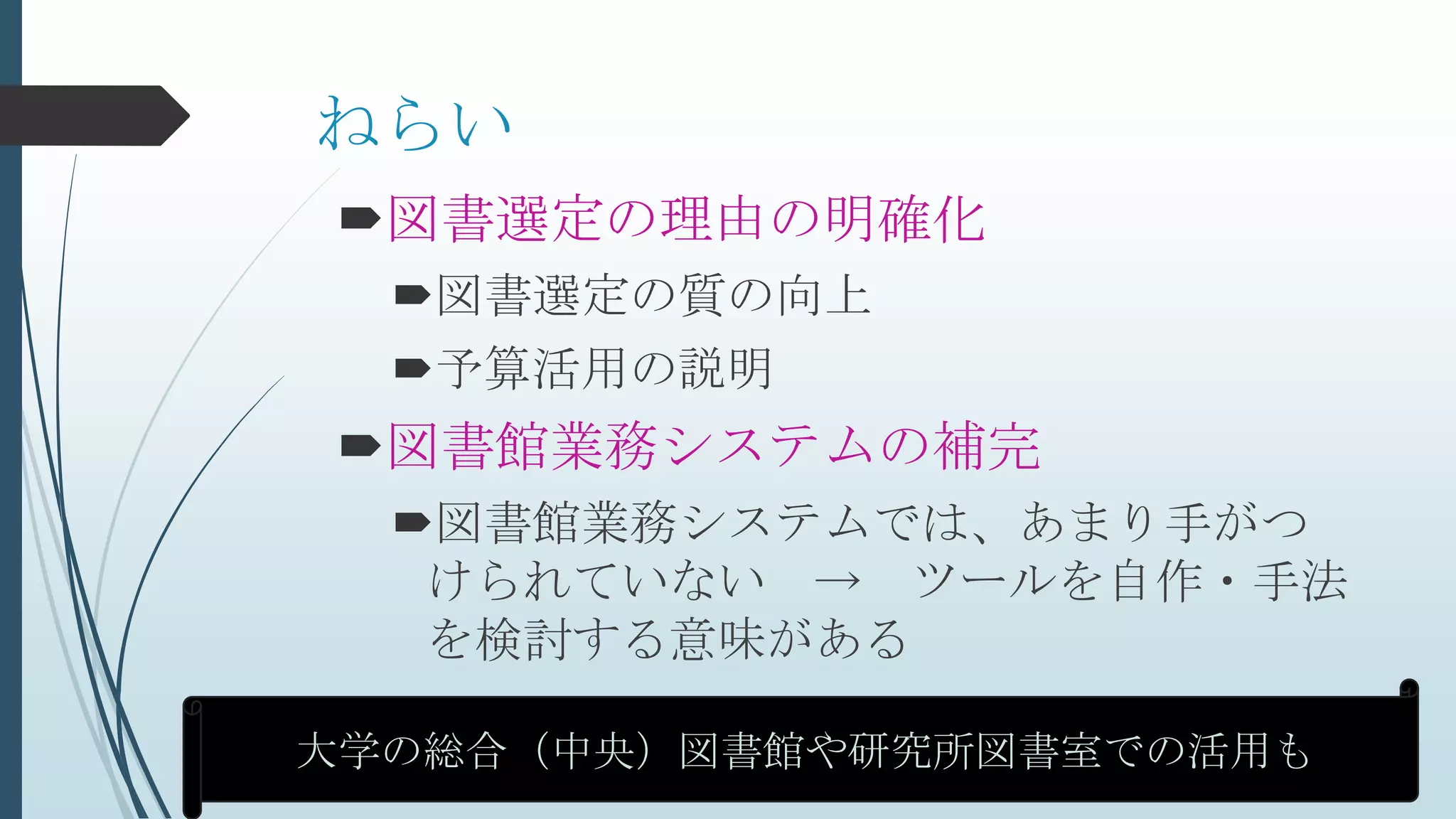 ねらい
図書選定の理由の明確化
図書選定の質の向上
予算活用の説明
図書館業務システムの補完
図書館業務システムでは、あまり手がつ
けられていない → ツールを自作・手法
を検討する意味がある
大学の総合（中央）図書館や研究所図書室での活用も
 