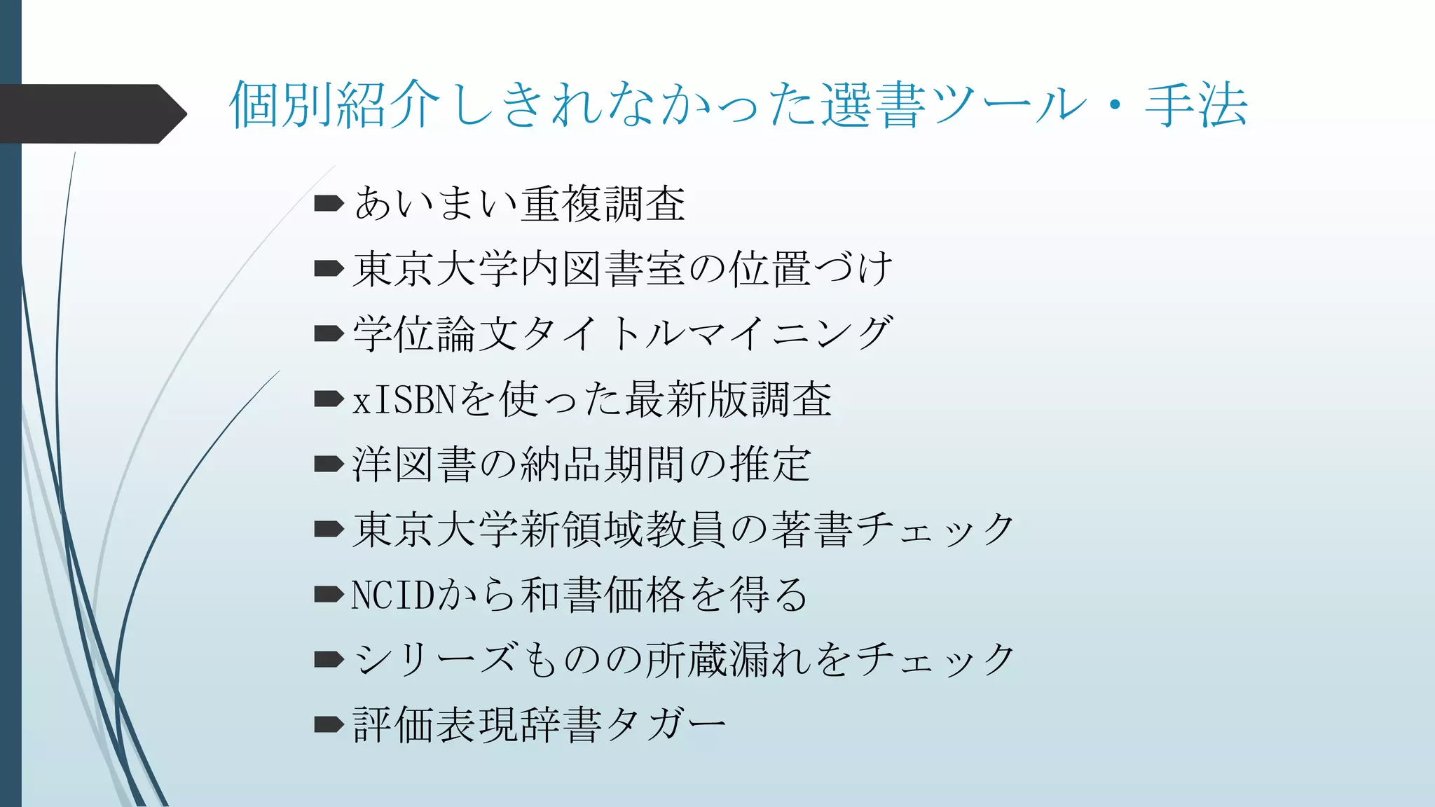 個別紹介しきれなかった選書ツール・手法
あいまい重複調査
東京大学内図書室の位置づけ
学位論文タイトルマイニング
xISBNを使った最新版調査
洋図書の納品期間の推定
東京大学新領域教員の著書チェック
NCIDから和書価格を得る
シリーズものの所蔵漏れをチェック
評価表現辞書タガー
 