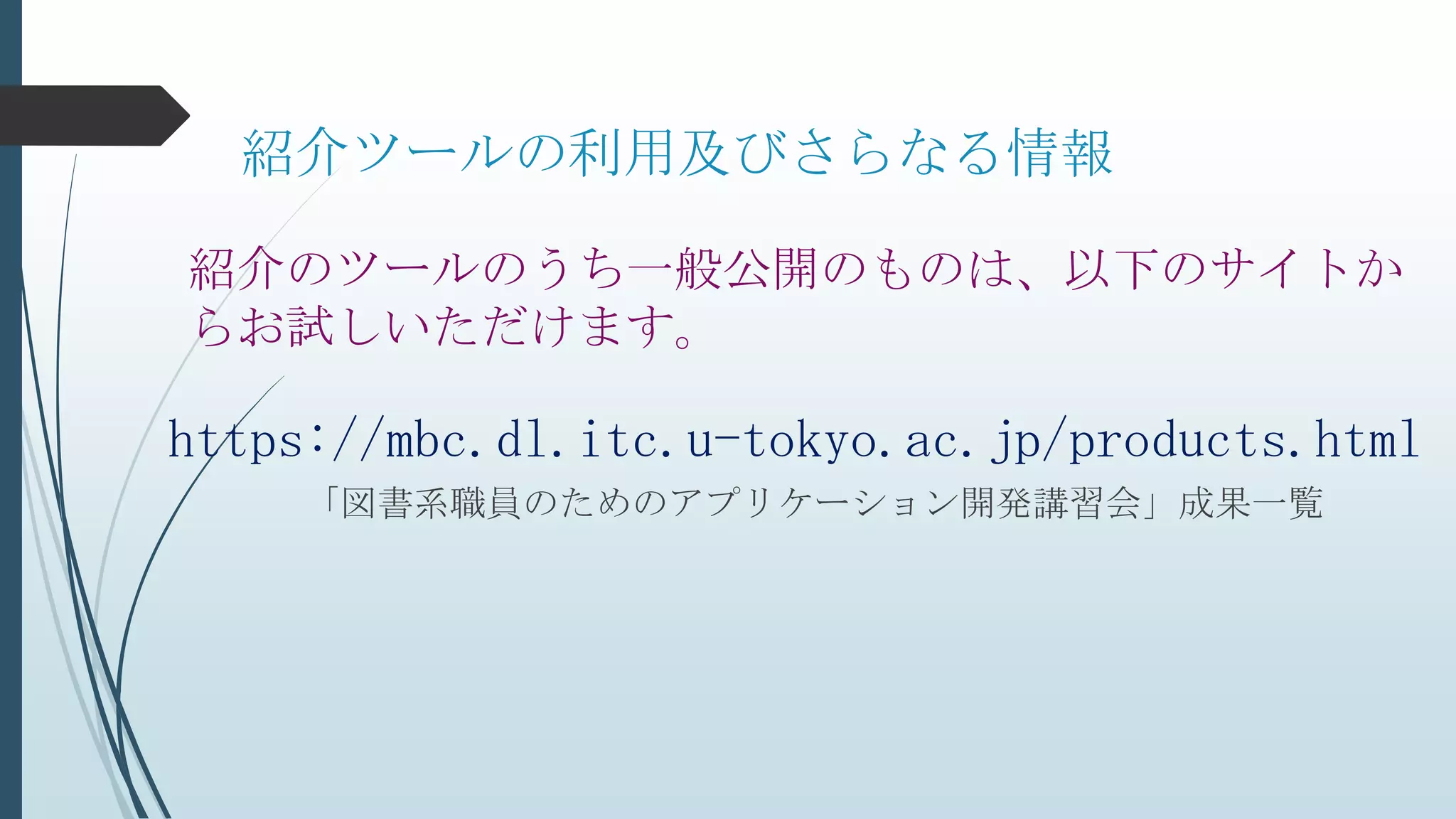 紹介ツールの利用及びさらなる情報
「図書系職員のためのアプリケーション開発講習会」成果一覧
紹介のツールのうち一般公開のものは、以下のサイトか
らお試しいただけます。
https://mbc.dl.itc.u-tokyo.ac.jp/products.html
 