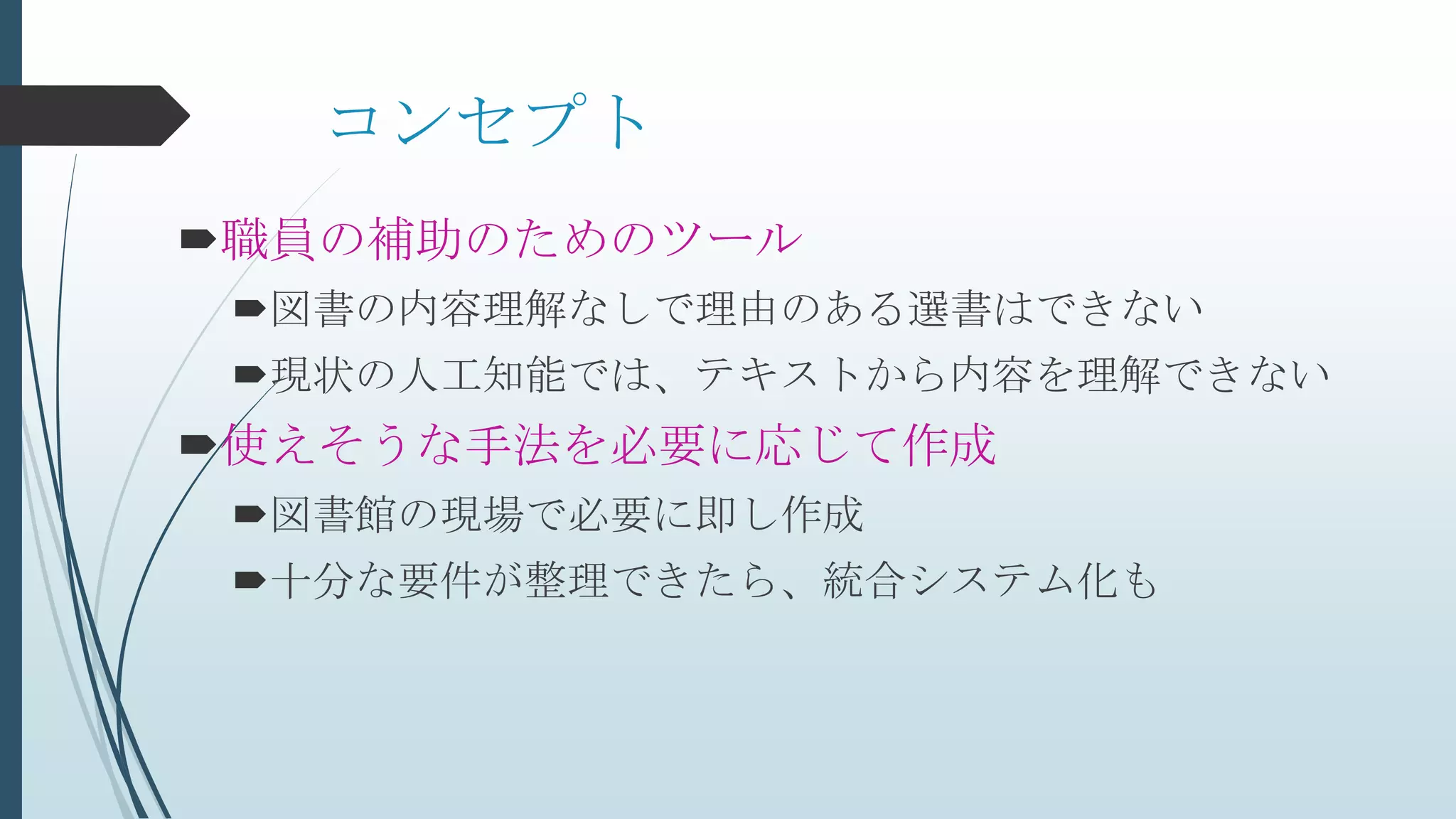 コンセプト
職員の補助のためのツール
図書の内容理解なしで理由のある選書はできない
現状の人工知能では、テキストから内容を理解できない
使えそうな手法を必要に応じて作成
図書館の現場で必要に即し作成
十分な要件が整理できたら、統合システム化も
 