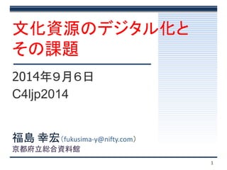 文化資源のデジタル化と 
その課題 
2014年９月６日 
C4ljp2014 
1 
福島幸宏（fukusima-y@nifty.com） 
京都府立総合資料館 
 