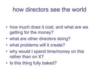how directors see the world how much does it cost, and what are we getting for the money? what are other directors doing? what problems will it create? why would I spend time/money on this rather than on X? Is this thing fully baked? 
