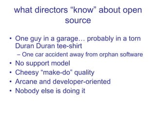 what directors “know” about open source One guy in a garage… probably in a torn Duran Duran tee-shirt One car accident away from orphan software No support model Cheesy “make-do” quality Arcane and developer-oriented Nobody else is doing it 