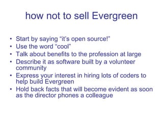 how not to sell Evergreen Start by saying “it’s open source!” Use the word “cool” Talk about benefits to the profession at large Describe it as software built by a volunteer community Express your interest in hiring lots of coders to help build Evergreen Hold back facts that will become evident as soon as the director phones a colleague 