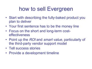how to sell Evergreen Start with describing the fully-baked product you plan to deliver Your first sentence has to be the money line Focus on the short and long-term cost-effectiveness Point up the  ROI  and  smart value , particularly of the third-party vendor support model Tell success stories Provide a development timeline 