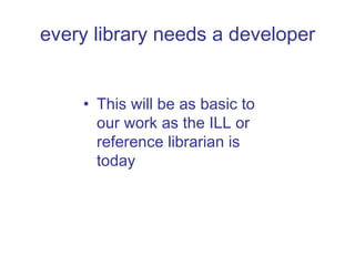 every library needs a developer This will be as basic to our work as the ILL or reference librarian is today 
