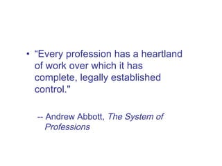 “ Every profession has a heartland of work over which it has complete, legally established control."  -- Andrew Abbott,  The System of Professions 