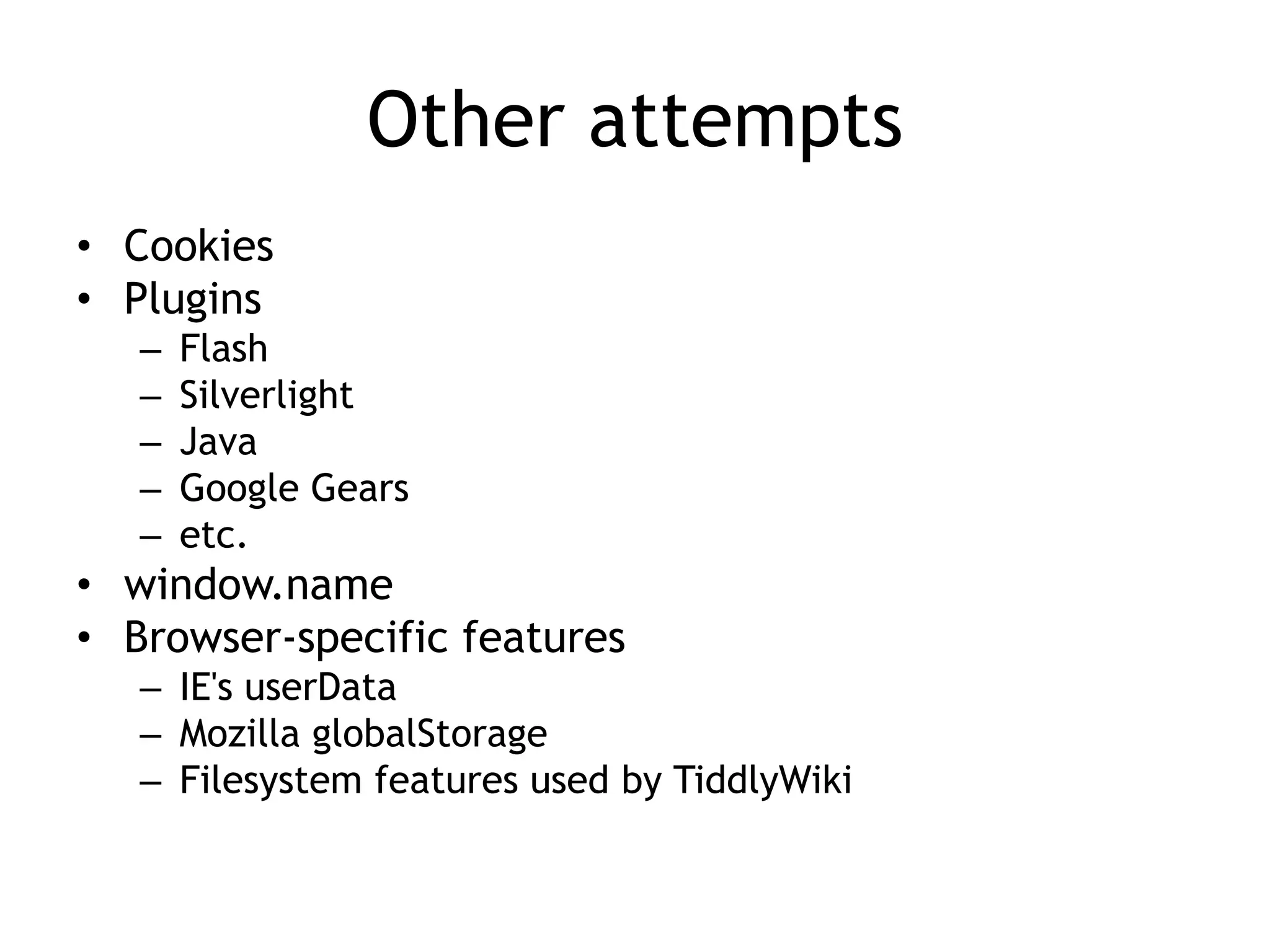 Other attempts
• Cookies
• Plugins
   –   Flash
   –   Silverlight
   –   Java
   –   Google Gears
   –   etc.
• window.name
• Browser-specific features
   – IE's userData
   – Mozilla globalStorage
   – Filesystem features used by TiddlyWiki
 