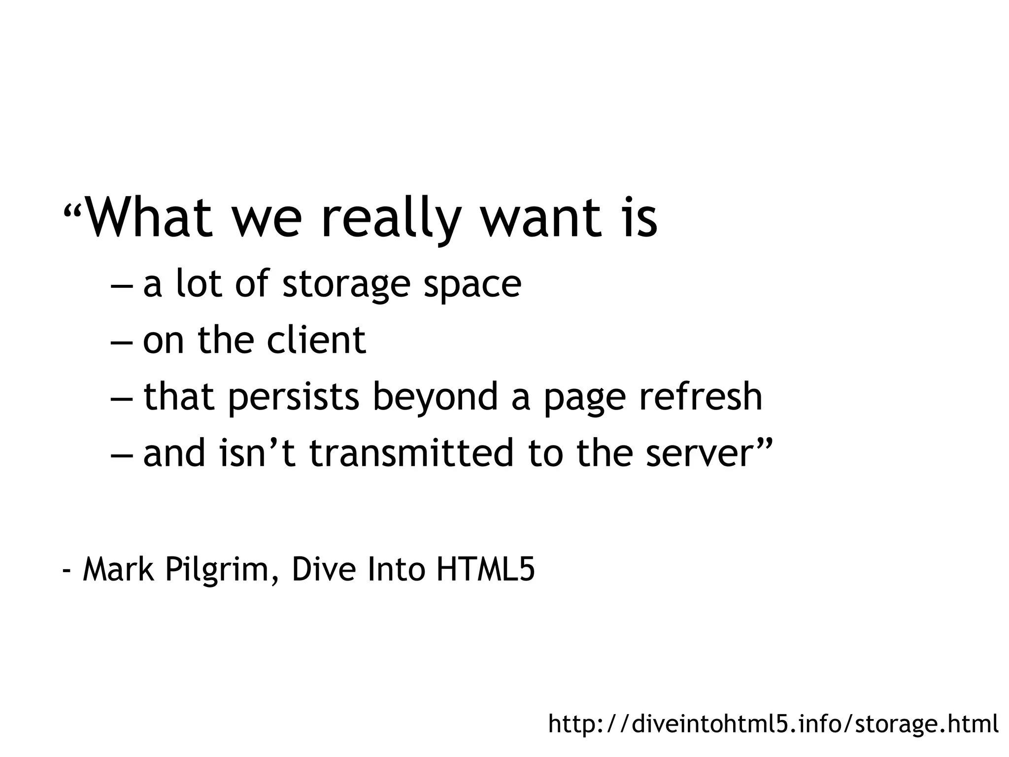 “What      we really want is
   – a lot of storage space
   – on the client
   – that persists beyond a page refresh
   – and isn’t transmitted to the server”

- Mark Pilgrim, Dive Into HTML5



                                  http://diveintohtml5.info/storage.html
 