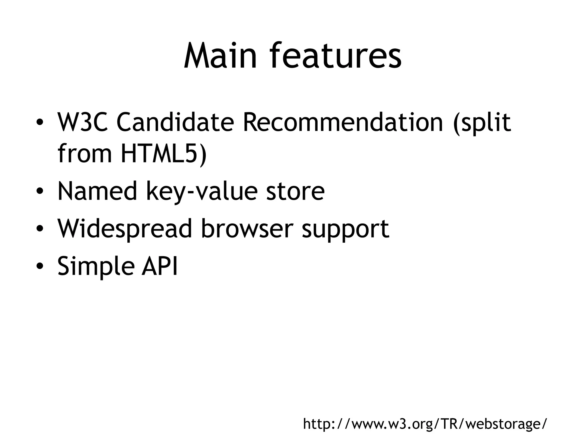Main features
• W3C Candidate Recommendation (split
  from HTML5)
• Named key-value store
• Widespread browser support
• Simple API




                    http://www.w3.org/TR/webstorage/
 