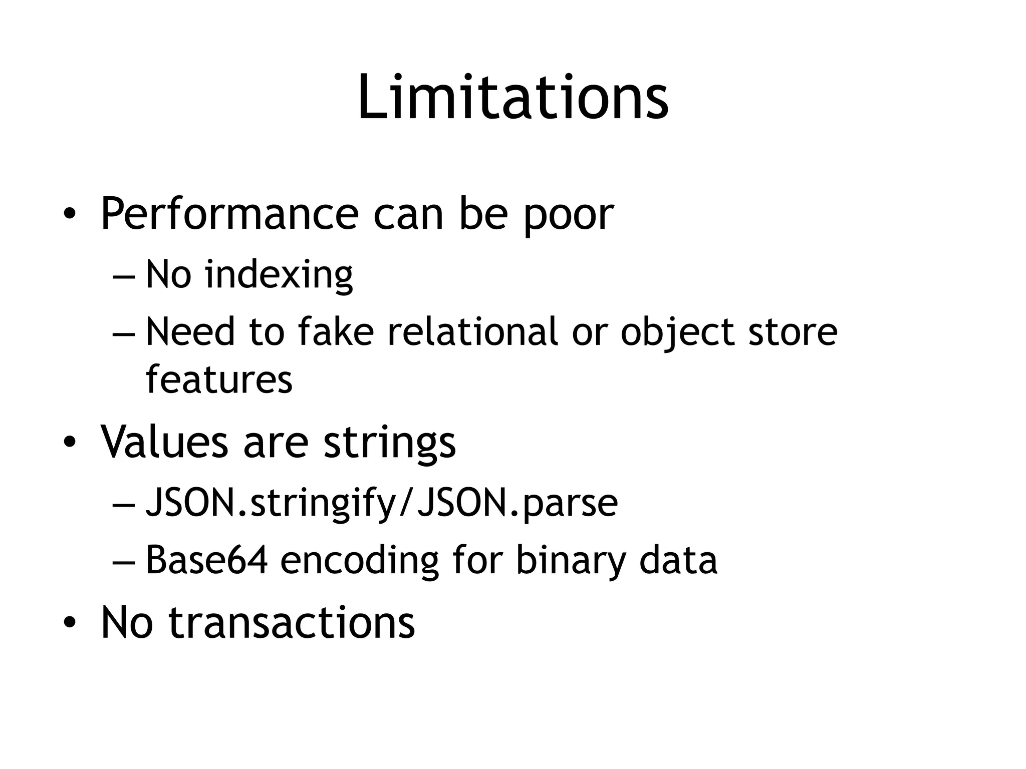 Limitations
• Performance can be poor
  – No indexing
  – Need to fake relational or object store
    features
• Values are strings
  – JSON.stringify/JSON.parse
  – Base64 encoding for binary data
• No transactions
 
