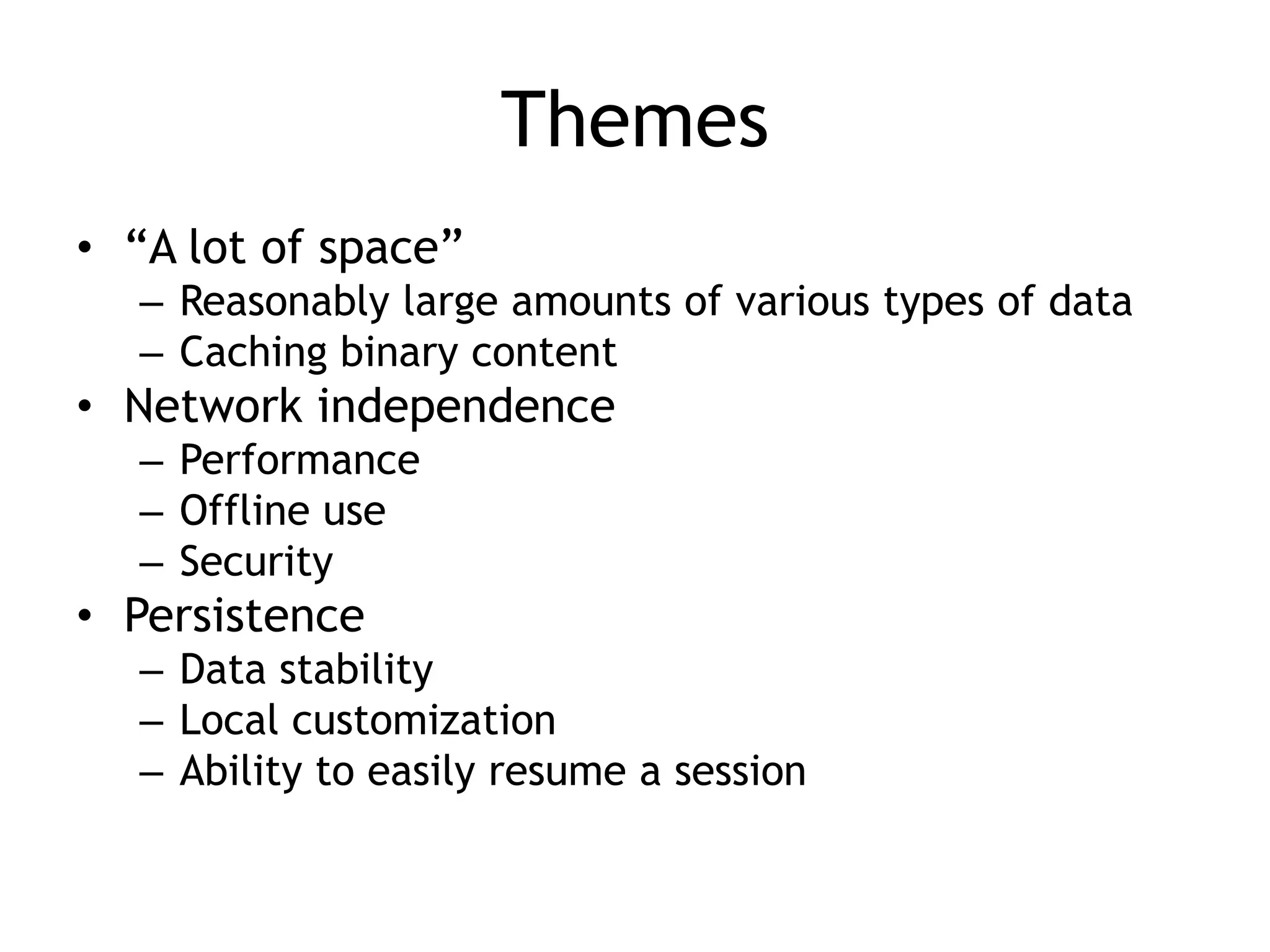Themes
• “A lot of space”
  – Reasonably large amounts of various types of data
  – Caching binary content
• Network independence
  – Performance
  – Offline use
  – Security
• Persistence
  – Data stability
  – Local customization
  – Ability to easily resume a session
 