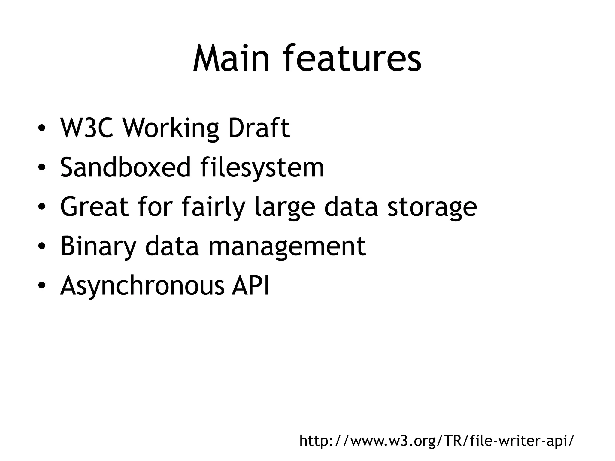 Main features
•   W3C Working Draft
•   Sandboxed filesystem
•   Great for fairly large data storage
•   Binary data management
•   Asynchronous API




                        http://www.w3.org/TR/file-writer-api/
 