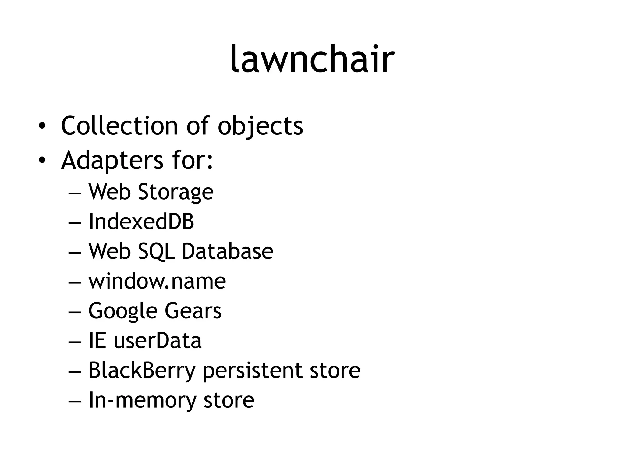 lawnchair
• Collection of objects
• Adapters for:
  –   Web Storage
  –   IndexedDB
  –   Web SQL Database
  –   window.name
  –   Google Gears
  –   IE userData
  –   BlackBerry persistent store
  –   In-memory store
 