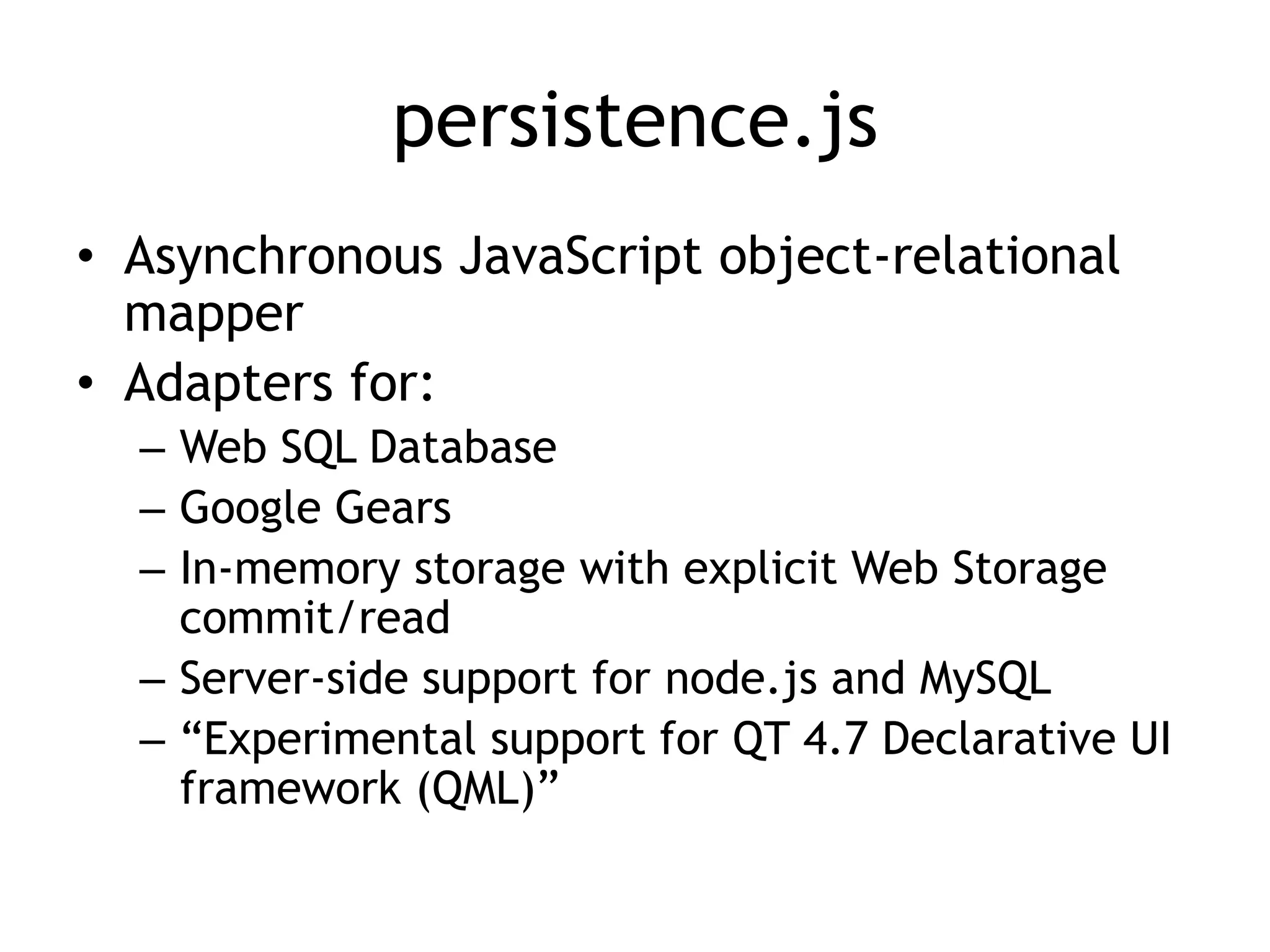 persistence.js
• Asynchronous JavaScript object-relational
  mapper
• Adapters for:
  – Web SQL Database
  – Google Gears
  – In-memory storage with explicit Web Storage
    commit/read
  – Server-side support for node.js and MySQL
  – “Experimental support for QT 4.7 Declarative UI
    framework (QML)”
 