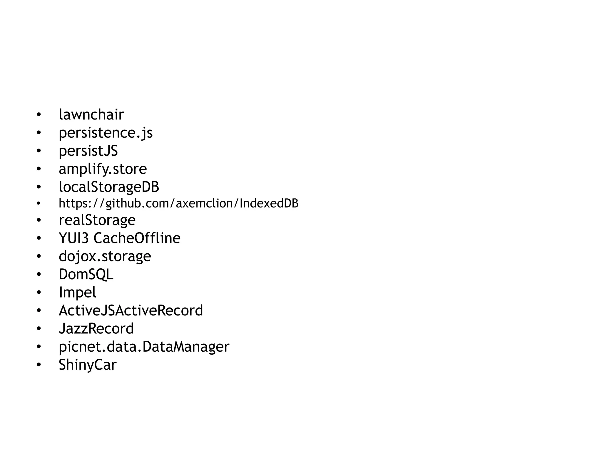 •   lawnchair
•   persistence.js
•   persistJS
•   amplify.store
•   localStorageDB
•   https://github.com/axemclion/IndexedDB
•   realStorage
•   YUI3 CacheOffline
•   dojox.storage
•   DomSQL
•   Impel
•   ActiveJSActiveRecord
•   JazzRecord
•   picnet.data.DataManager
•   ShinyCar
 