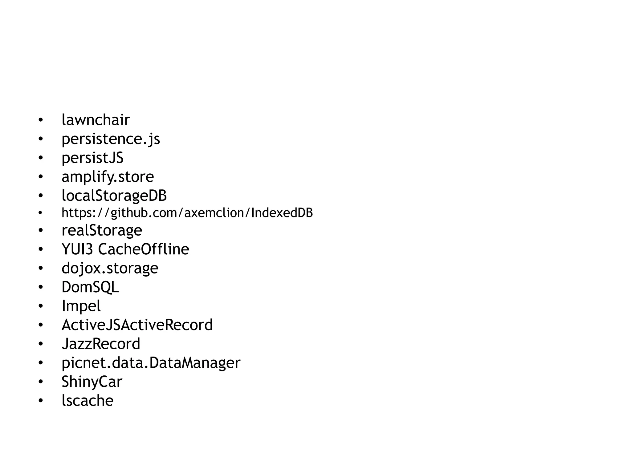 •   lawnchair
•   persistence.js
•   persistJS
•   amplify.store
•   localStorageDB
•   https://github.com/axemclion/IndexedDB
•   realStorage
•   YUI3 CacheOffline
•   dojox.storage
•   DomSQL
•   Impel
•   ActiveJSActiveRecord
•   JazzRecord
•   picnet.data.DataManager
•   ShinyCar
•   lscache
 