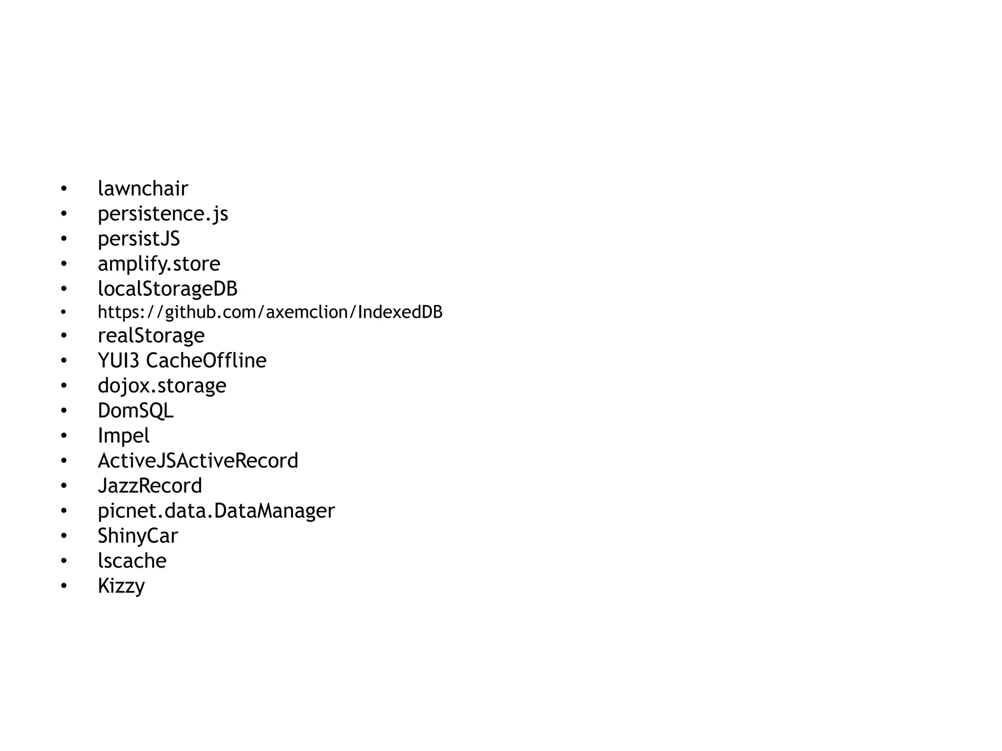 •   lawnchair
•   persistence.js
•   persistJS
•   amplify.store
•   localStorageDB
•   https://github.com/axemclion/IndexedDB
•   realStorage
•   YUI3 CacheOffline
•   dojox.storage
•   DomSQL
•   Impel
•   ActiveJSActiveRecord
•   JazzRecord
•   picnet.data.DataManager
•   ShinyCar
•   lscache
•   Kizzy
 