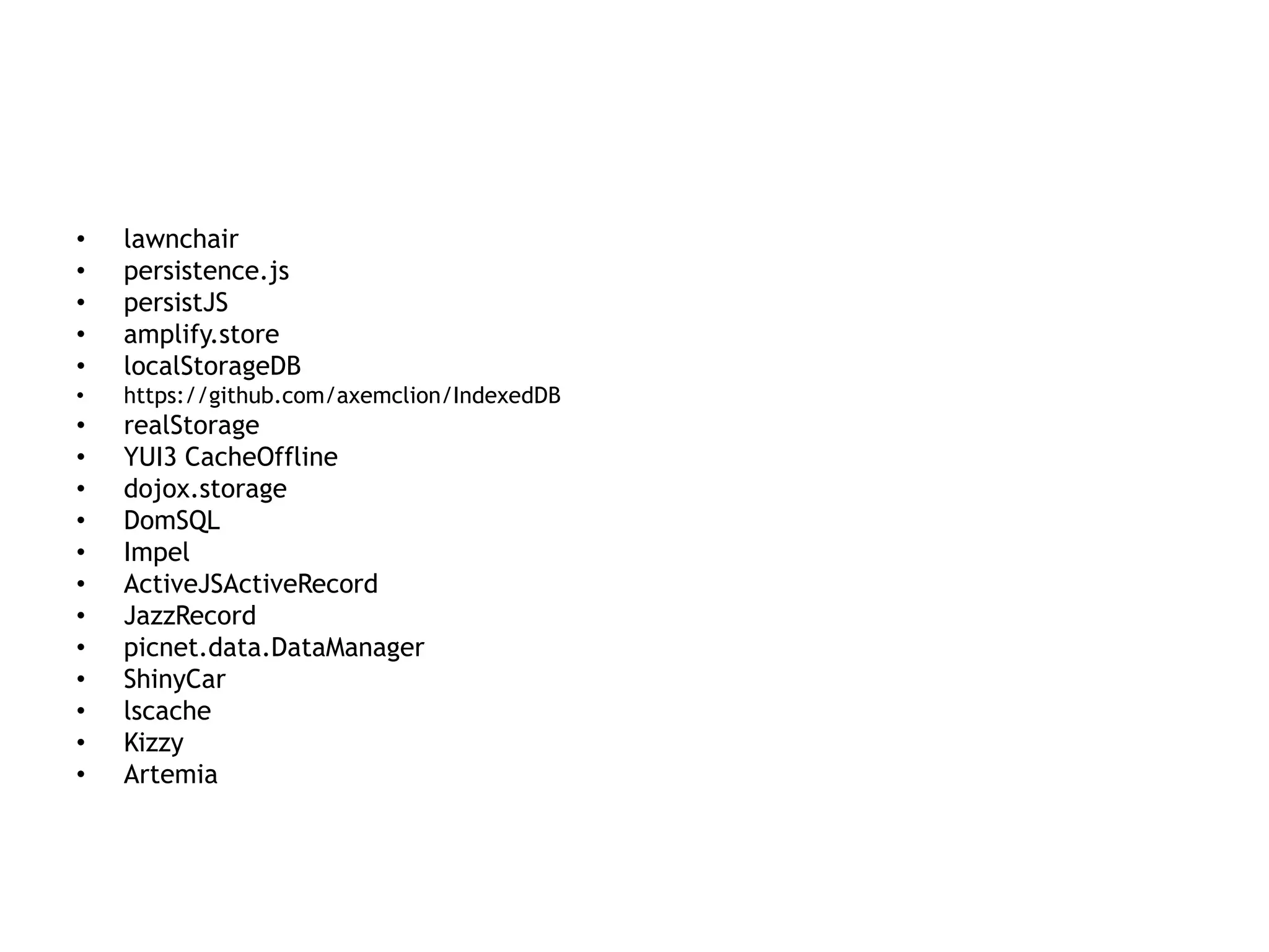 •   lawnchair
•   persistence.js
•   persistJS
•   amplify.store
•   localStorageDB
•   https://github.com/axemclion/IndexedDB
•   realStorage
•   YUI3 CacheOffline
•   dojox.storage
•   DomSQL
•   Impel
•   ActiveJSActiveRecord
•   JazzRecord
•   picnet.data.DataManager
•   ShinyCar
•   lscache
•   Kizzy
•   Artemia
 