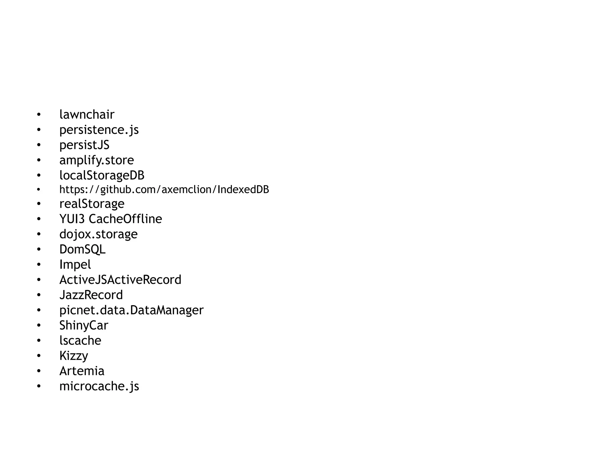•   lawnchair
•   persistence.js
•   persistJS
•   amplify.store
•   localStorageDB
•   https://github.com/axemclion/IndexedDB
•   realStorage
•   YUI3 CacheOffline
•   dojox.storage
•   DomSQL
•   Impel
•   ActiveJSActiveRecord
•   JazzRecord
•   picnet.data.DataManager
•   ShinyCar
•   lscache
•   Kizzy
•   Artemia
•   microcache.js
 