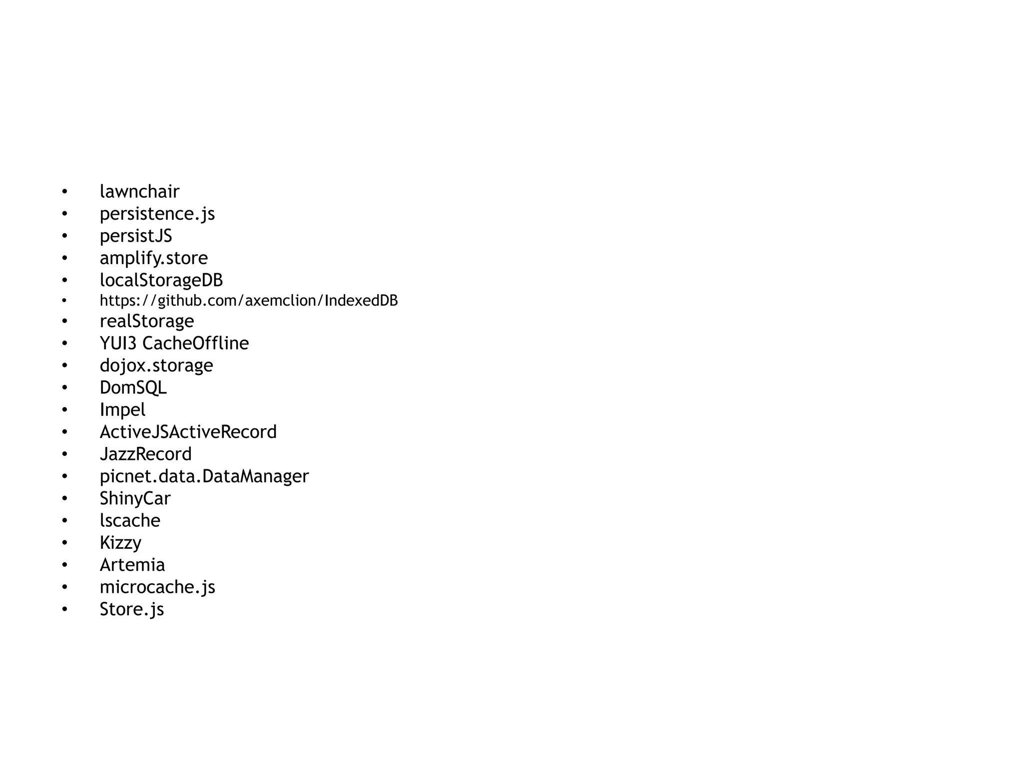 •   lawnchair
•   persistence.js
•   persistJS
•   amplify.store
•   localStorageDB
•   https://github.com/axemclion/IndexedDB
•   realStorage
•   YUI3 CacheOffline
•   dojox.storage
•   DomSQL
•   Impel
•   ActiveJSActiveRecord
•   JazzRecord
•   picnet.data.DataManager
•   ShinyCar
•   lscache
•   Kizzy
•   Artemia
•   microcache.js
•   Store.js
 