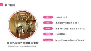 自己紹介
所在 東京都府中市朝日町 3-11-1
竣工 2000 年 10 月
蔵書数 図書 74.5 万冊／雑誌 9 千タイトル
Homepage https://www.tufs.ac.jp/library/
言語数 280 言語以上
東京外国語大学附属図書館
Tokyo University of Foreign Studies Library
 