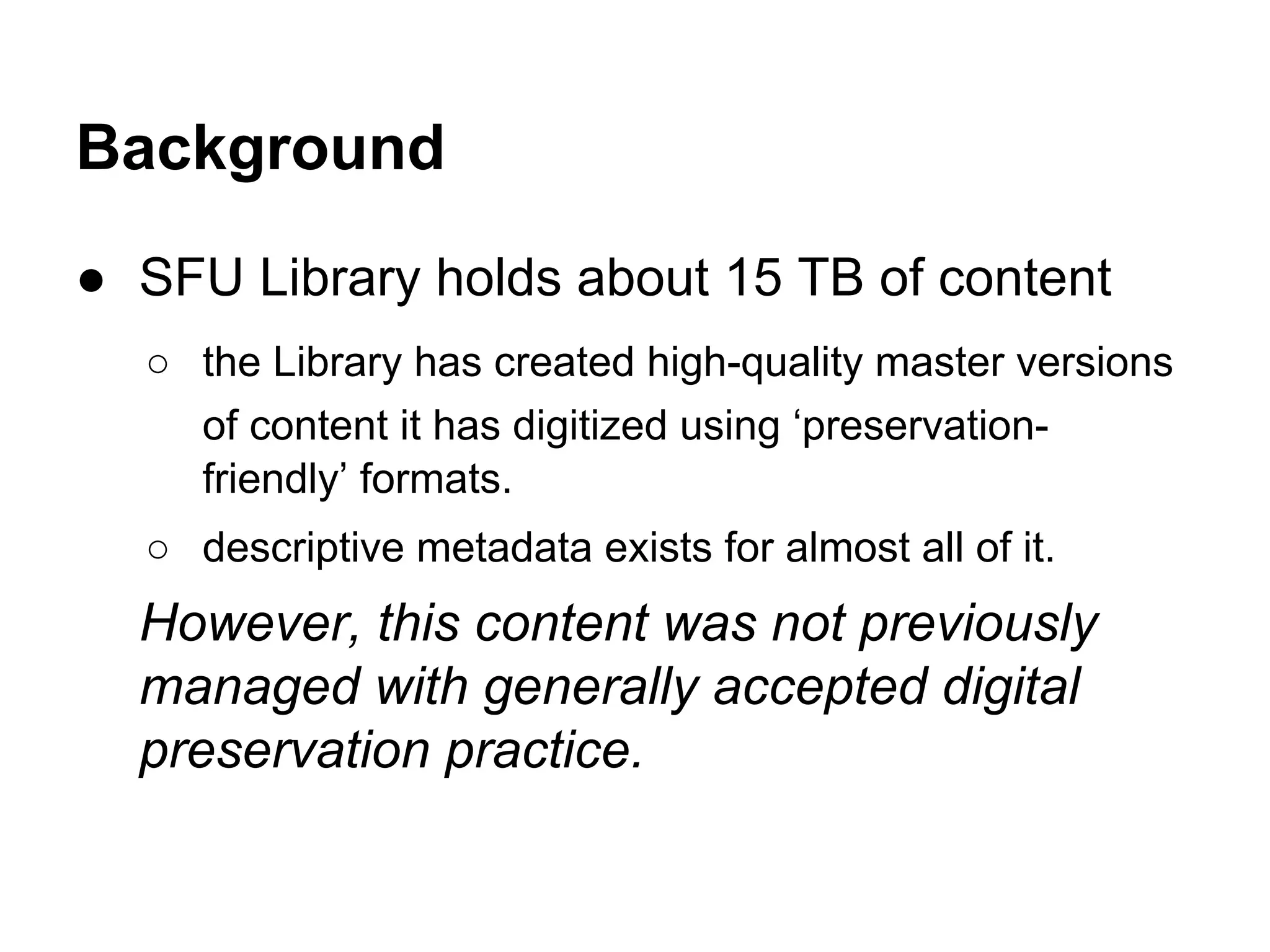Background
● SFU Library holds about 15 TB of content
○ the Library has created high-quality master versions
of content it has digitized using ‘preservationfriendly’ formats.
○ descriptive metadata exists for almost all of it.

However, this content was not previously
managed with generally accepted digital
preservation practice.

 