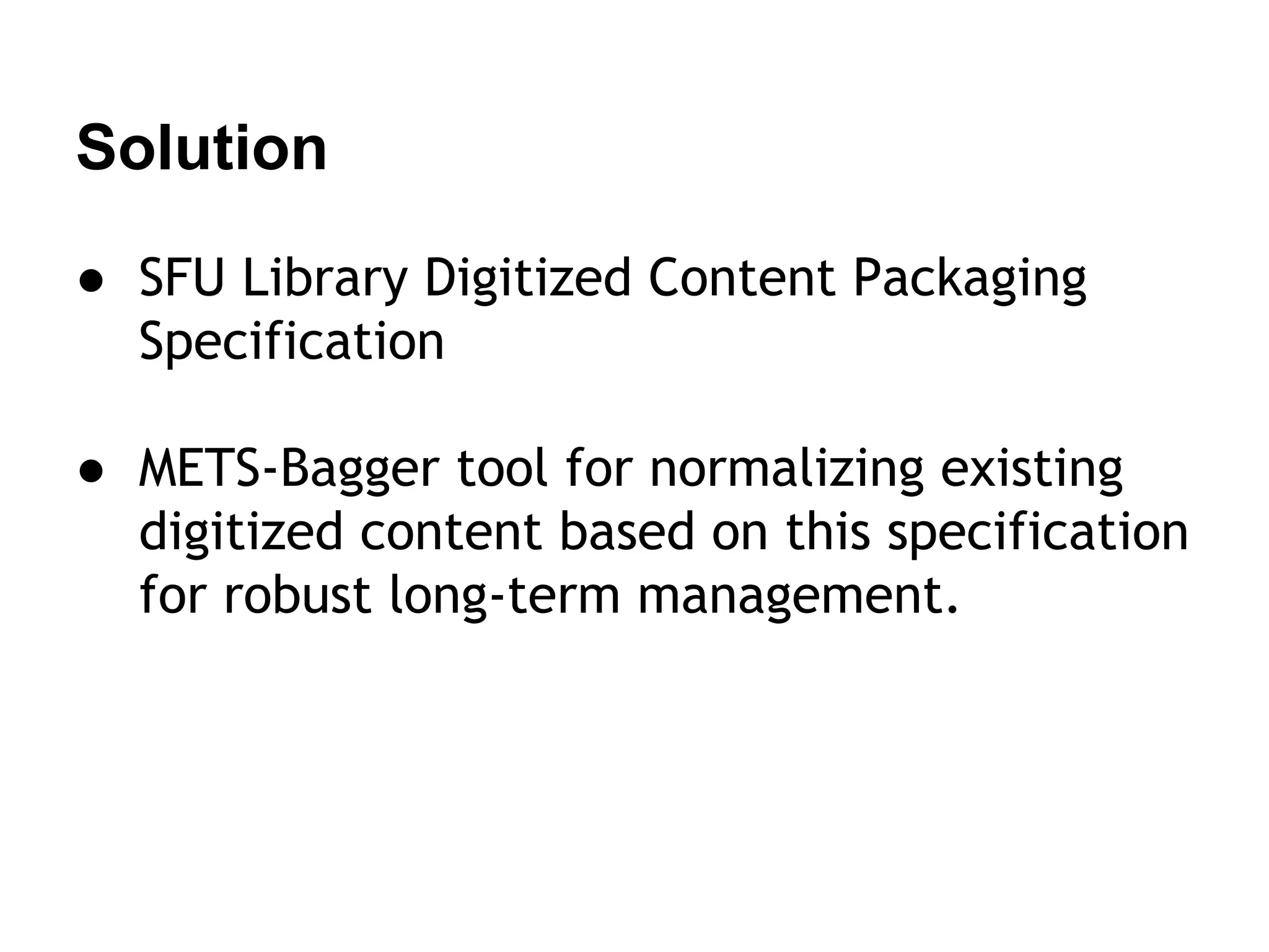Solution
● SFU Library Digitized Content Packaging
Specification
● METS-Bagger tool for normalizing existing
digitized content based on this specification
for robust long-term management.

 