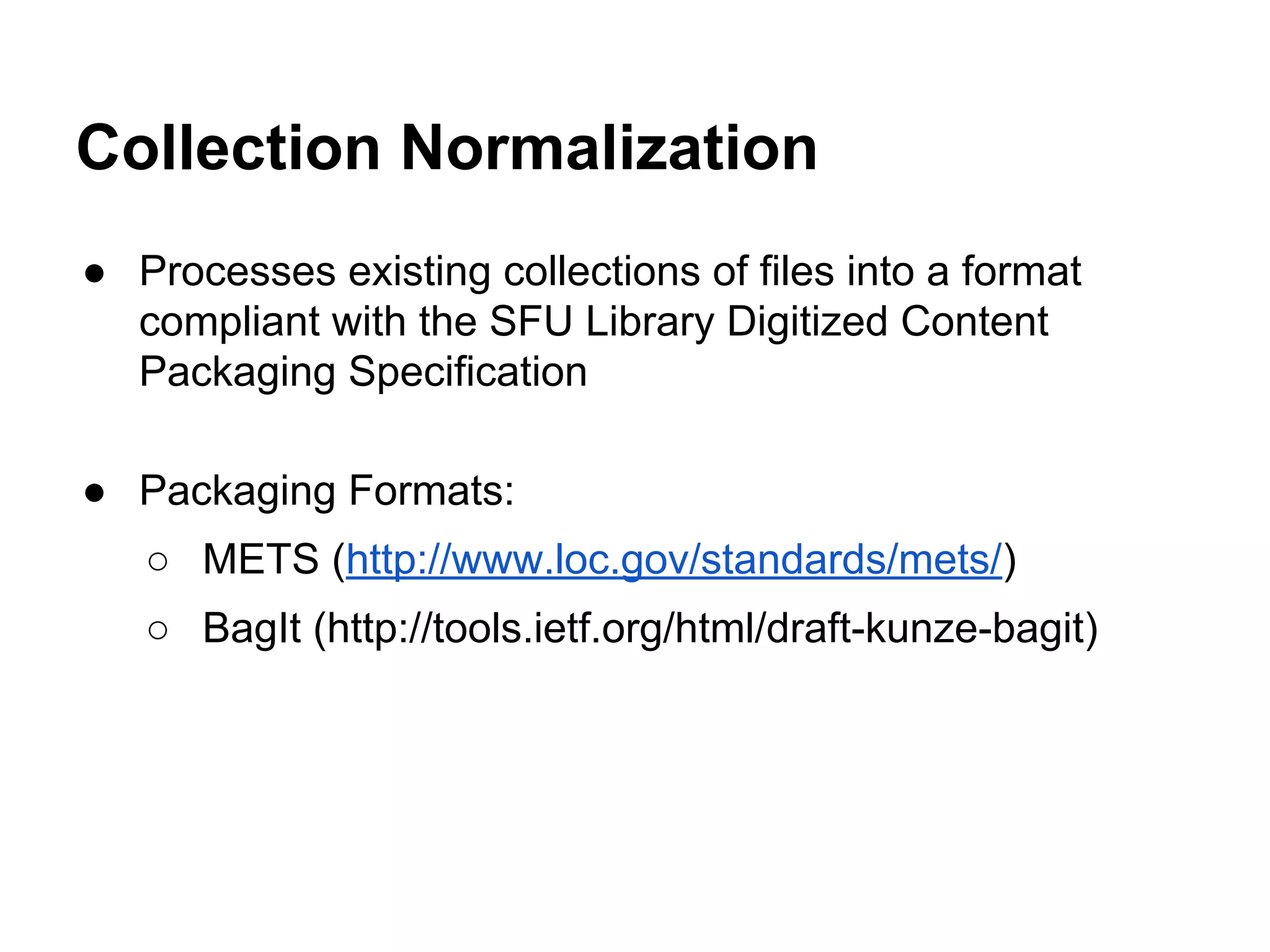 Collection Normalization
● Processes existing collections of files into a format
compliant with the SFU Library Digitized Content
Packaging Specification
● Packaging Formats:
○ METS (http://www.loc.gov/standards/mets/)
○ BagIt (http://tools.ietf.org/html/draft-kunze-bagit)

 