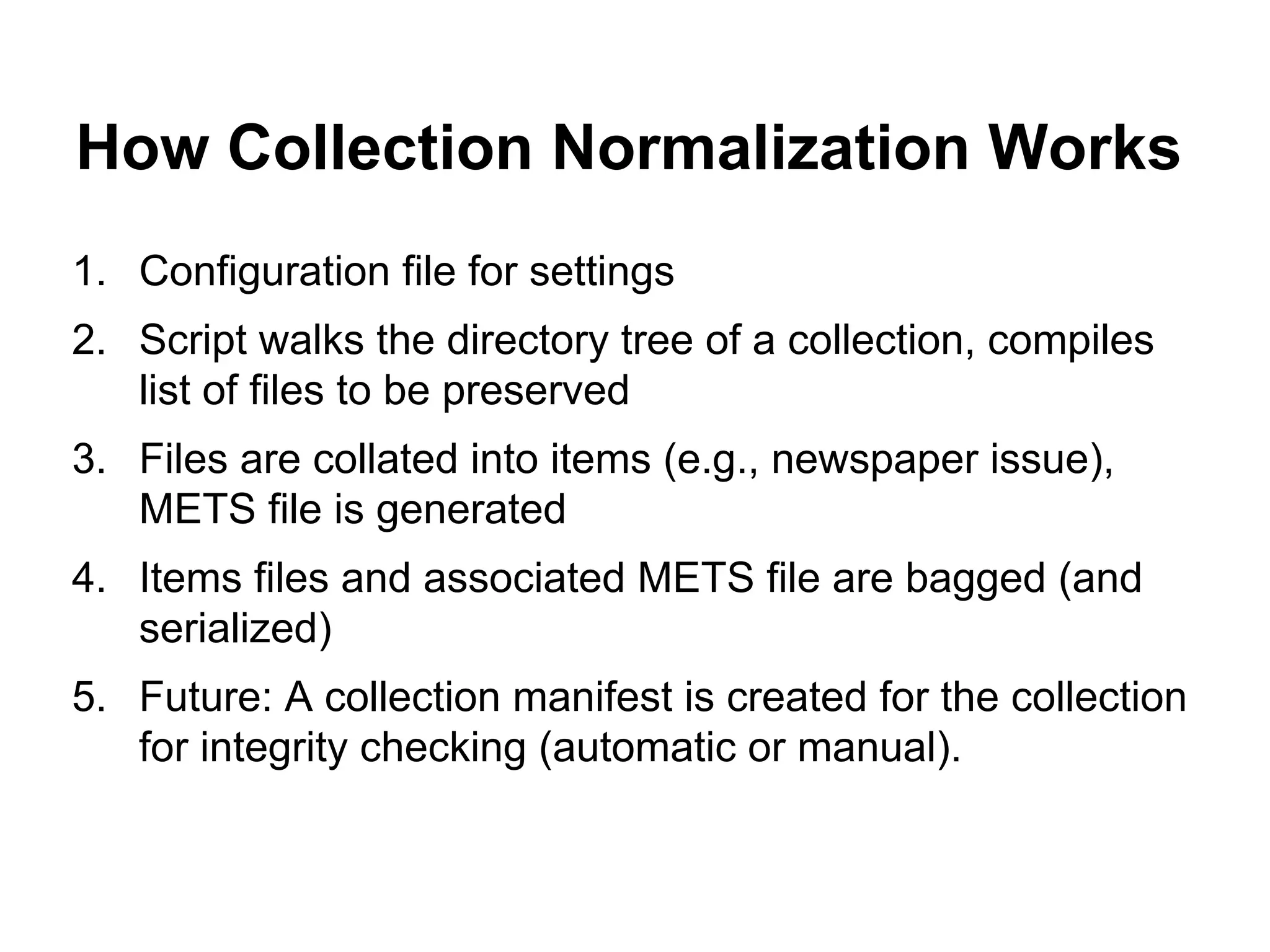How Collection Normalization Works
1. Configuration file for settings
2. Script walks the directory tree of a collection, compiles
list of files to be preserved
3. Files are collated into items (e.g., newspaper issue),
METS file is generated
4. Items files and associated METS file are bagged (and
serialized)
5. Future: A collection manifest is created for the collection
for integrity checking (automatic or manual).

 