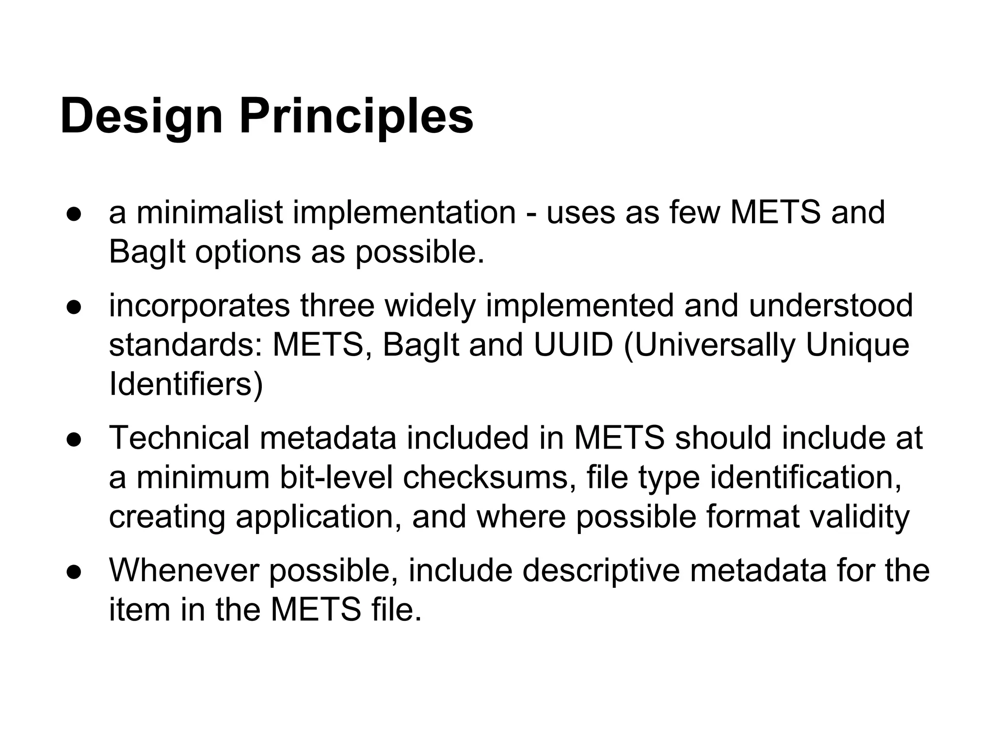 Design Principles
● a minimalist implementation - uses as few METS and
BagIt options as possible.
● incorporates three widely implemented and understood
standards: METS, BagIt and UUID (Universally Unique
Identifiers)
● Technical metadata included in METS should include at
a minimum bit-level checksums, file type identification,
creating application, and where possible format validity
● Whenever possible, include descriptive metadata for the
item in the METS file.

 