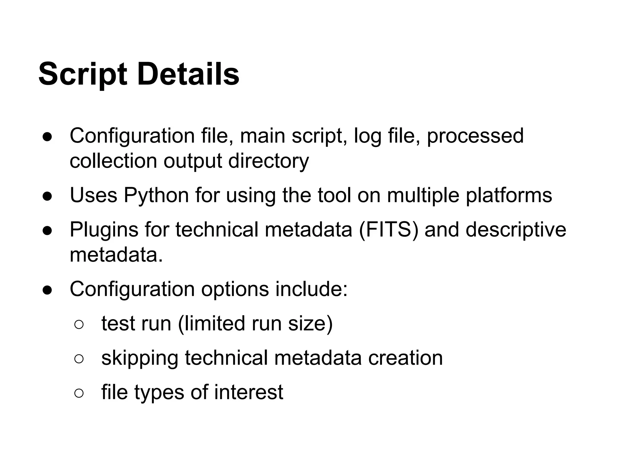 Script Details
● Configuration file, main script, log file, processed
collection output directory
● Uses Python for using the tool on multiple platforms
● Plugins for technical metadata (FITS) and descriptive
metadata.
● Configuration options include:
○ test run (limited run size)
○ skipping technical metadata creation
○ file types of interest

 