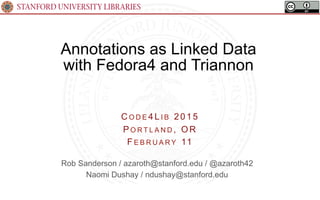 STANFORD UNIVERSITY LIBRARIES
Annotations as Linked Data
with Fedora4 and Triannon
(A Real Use Case for RDF!)
C O D E 4 L I B 2015
PO R T L A N D , OR
FE B R U A R Y 11
Rob Sanderson / azaroth@stanford.edu / @azaroth42
Naomi Dushay / ndushay@stanford.edu
 