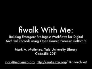 ﬁwalk With Me:
  Building Emergent Pre-Ingest Workﬂows for Digital
Archival Records using Open Source Forensic Software

      Mark A. Matienzo, Yale University Library
                  Code4lib 2011

mark@matienzo.org http://matienzo.org/ @anarchivist
 