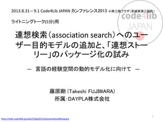 連想検索（association search）へのユー
ザー目的モデルの追加と、「連想ストー
リー」のパッケージ化の試み
― 言語の経験空間の動的モデル化に向けて ―
藤原剛 (Takeshi FUJIWARA)
所属：DAYPLA株式会社
2013.8.31 – 9.1 Code4Lib JAPAN カンファレンス2013 ＠南三陸プラザ（宮城県南三陸町）
ライトニングトーク(5分)用
http://wiki.code4lib.jp/wiki/C4ljp2013/presentation#fujiwara
1
 