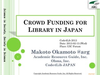 Science in Society, Society in Science




                                             CROWD FUNDING FOR
                                              LIBRARY IN JAPAN
                                                                               Code4Lib 2013
                                                                               Date: 2013-02-13 (Wed)
                                                                               Place: UIC Forum

                                               Makoto Okamoto @arg
                                         1     Academic Resource Guide, Inc.
                                                        Ohma, Inc.
                                                    Code4Lib JAPAN

                                               Copyright Academic Resource Guide, Inc. All Rights Reserved.   arg.ne.jp
 